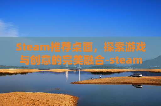 Steam推荐桌面，探索游戏与创意的完美融合-steam桌面软件哪个好
