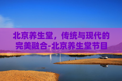 北京养生堂，传统与现代的完美融合-北京养生堂节目视频