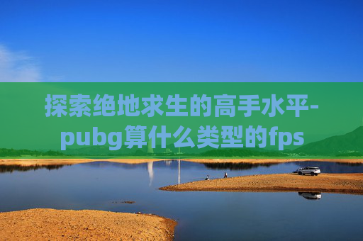 探索绝地求生的高手水平-pubg算什么类型的fps
