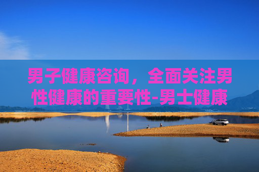 男子健康咨询，全面关注男性健康的重要性-男士健康咨询