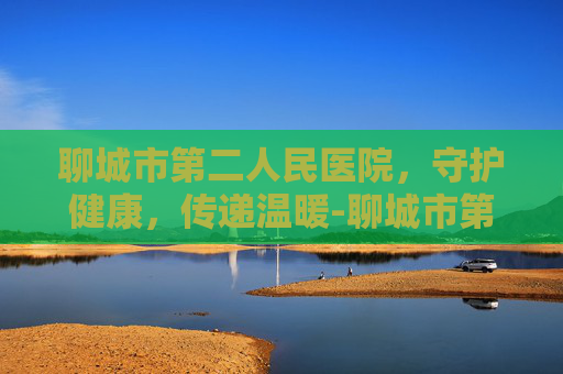 聊城市第二人民医院，守护健康，传递温暖-聊城市第二人民医院电话