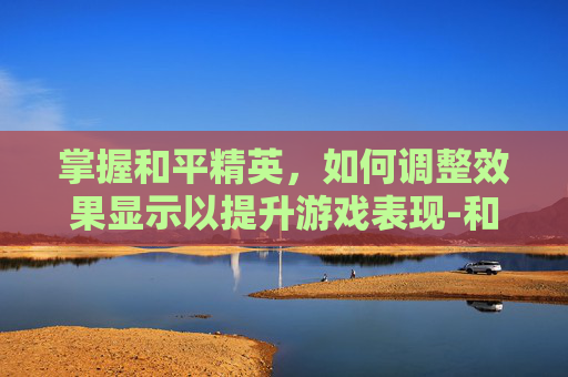 掌握和平精英，如何调整效果显示以提升游戏表现-和平精英效果怎么调