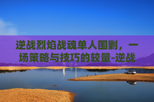 逆战烈焰战魂单人围剿，一场策略与技巧的较量-逆战烈焰战魂单人围剿怎么打