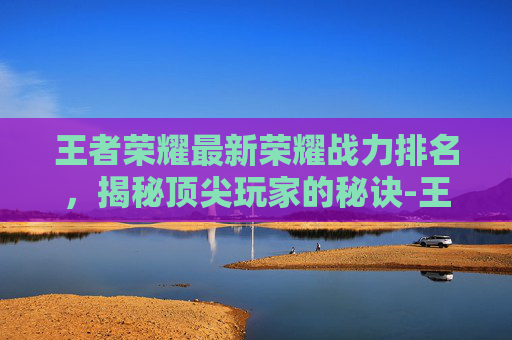 王者荣耀最新荣耀战力排名，揭秘顶尖玩家的秘诀-王者荣耀最新荣耀战力排名在哪看