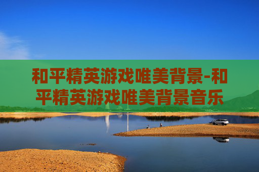 和平精英游戏唯美背景-和平精英游戏唯美背景音乐