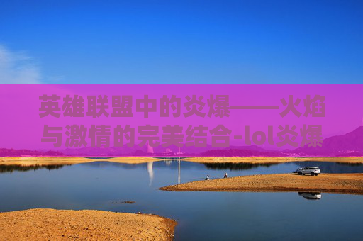 英雄联盟中的炎爆——火焰与激情的完美结合-lol炎爆慎皮肤多少钱