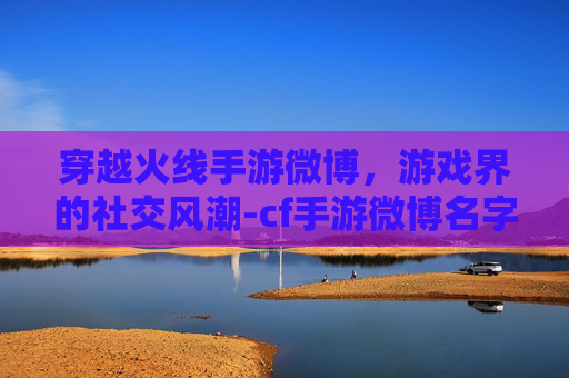 穿越火线手游微博，游戏界的社交风潮-cf手游微博名字是什么