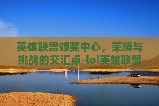 英雄联盟领奖中心，荣耀与挑战的交汇点-lol英雄联盟领奖中心在哪