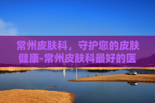 常州皮肤科，守护您的皮肤健康-常州皮肤科最好的医院
