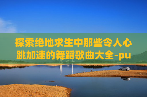 探索绝地求生中那些令人心跳加速的舞蹈歌曲大全-pubg舞蹈bgm