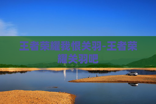 王者荣耀我恨关羽-王者荣耀关羽吧