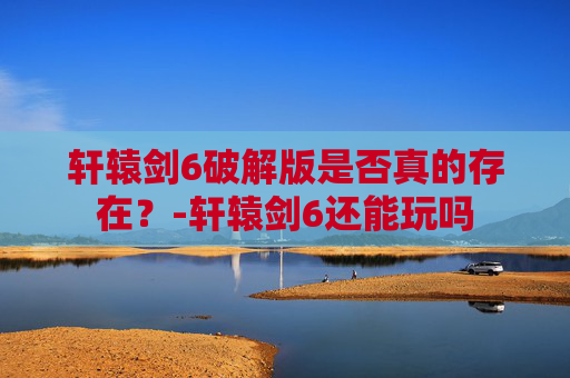 轩辕剑6破解版是否真的存在？-轩辕剑6还能玩吗