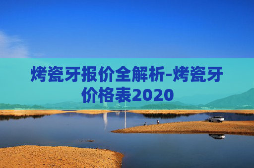 烤瓷牙报价全解析-烤瓷牙价格表2020