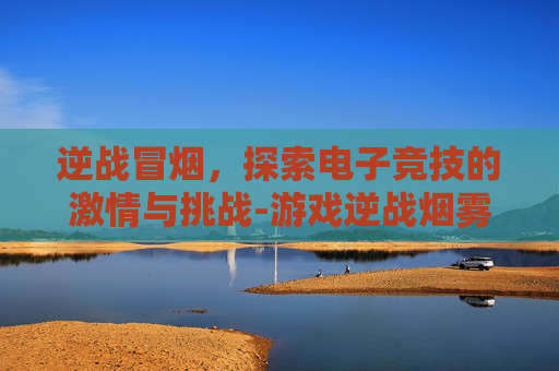 逆战冒烟，探索电子竞技的激情与挑战-游戏逆战烟雾弹攻略