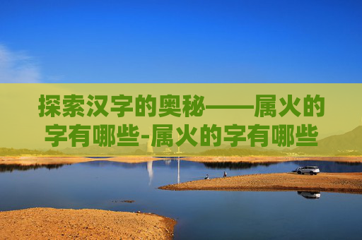 探索汉字的奥秘——属火的字有哪些-属火的字有哪些适合女孩