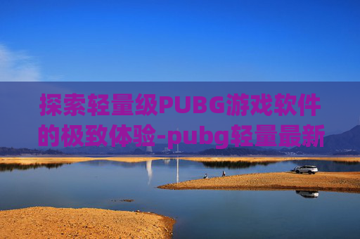探索轻量级PUBG游戏软件的极致体验-pubg轻量最新下载