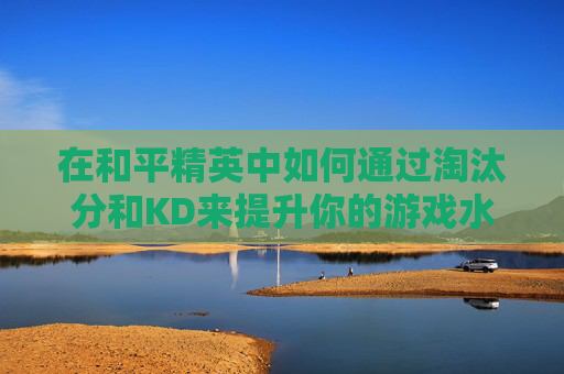 在和平精英中如何通过淘汰分和KD来提升你的游戏水平-和平精英淘汰分和kd计算规则