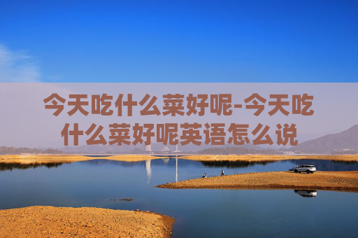 今天吃什么菜好呢-今天吃什么菜好呢英语怎么说
