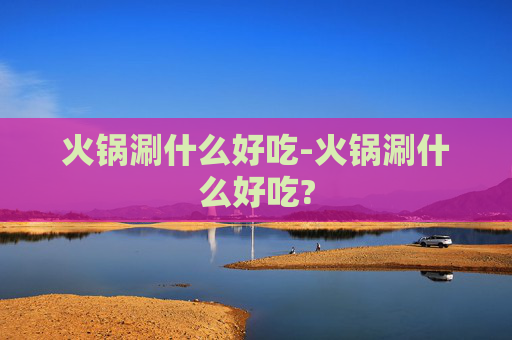 火锅涮什么好吃-火锅涮什么好吃?