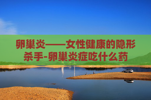 卵巢炎——女性健康的隐形杀手-卵巢炎症吃什么药