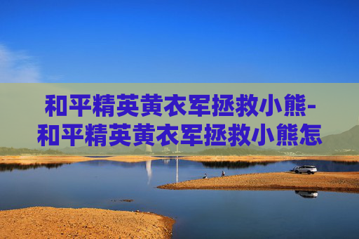 和平精英黄衣军拯救小熊-和平精英黄衣军拯救小熊怎么过
