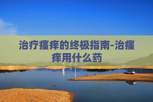 治疗瘙痒的终极指南-治瘙痒用什么药