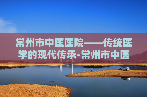 常州市中医医院——传统医学的现代传承-常州市中医医院地址