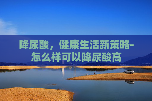 降尿酸，健康生活新策略-怎么样可以降尿酸高