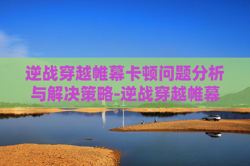 逆战穿越帷幕卡顿问题分析与解决策略-逆战穿越帷幕卡顿怎么解决