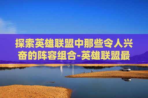 探索英雄联盟中那些令人兴奋的阵容组合-英雄联盟最强阵容