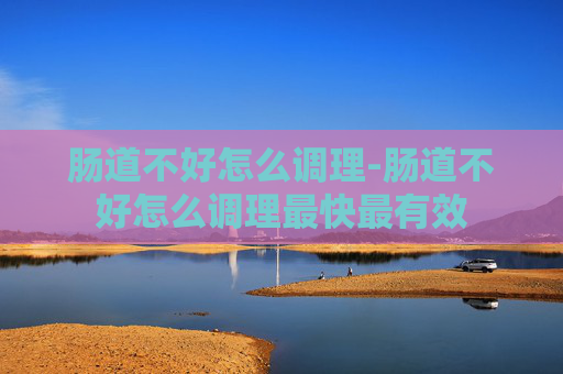 肠道不好怎么调理-肠道不好怎么调理最快最有效