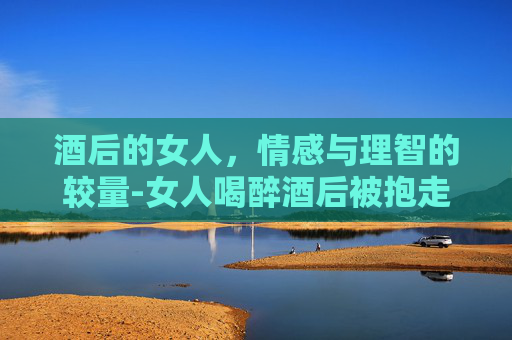 酒后的女人，情感与理智的较量-女人喝醉酒后被抱走