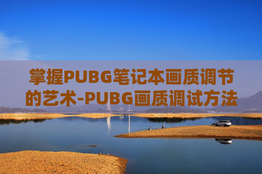 掌握PUBG笔记本画质调节的艺术-PUBG画质调试方法