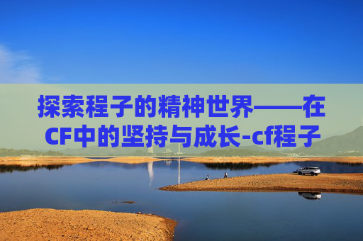 探索程子的精神世界——在CF中的坚持与成长-cf程子豪