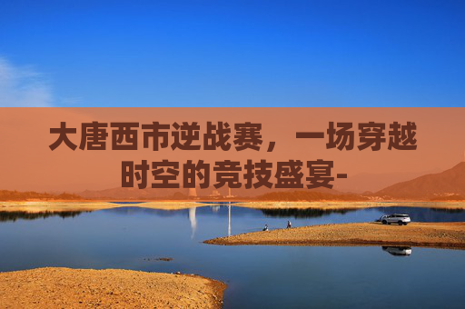 大唐西市逆战赛，一场穿越时空的竞技盛宴-