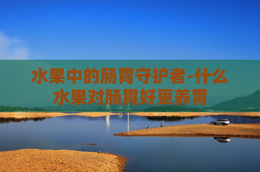水果中的肠胃守护者-什么水果对肠胃好更养胃