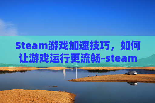 Steam游戏加速技巧，如何让游戏运行更流畅-steam怎么加快游戏下载速度