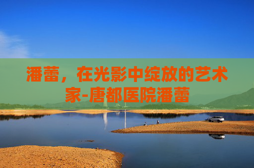 潘蕾，在光影中绽放的艺术家-唐都医院潘蕾