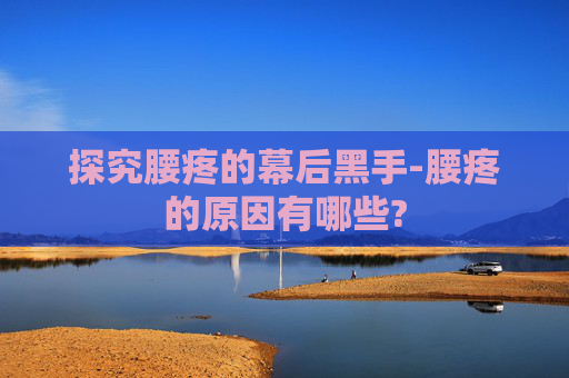 探究腰疼的幕后黑手-腰疼的原因有哪些?
