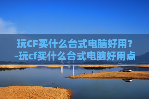 玩CF买什么台式电脑好用？-玩cf买什么台式电脑好用点