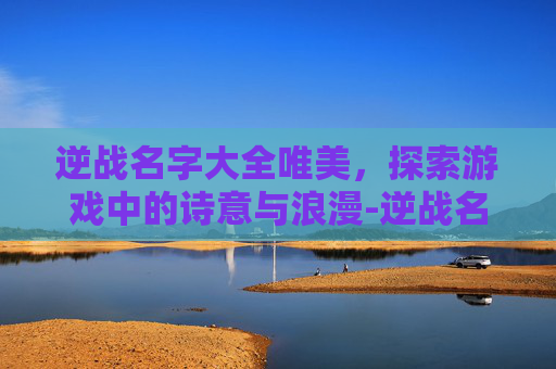 逆战名字大全唯美，探索游戏中的诗意与浪漫-逆战名字好听的