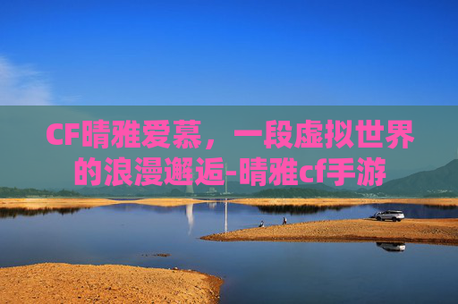 CF晴雅爱慕，一段虚拟世界的浪漫邂逅-晴雅cf手游