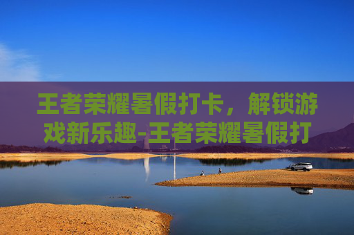 王者荣耀暑假打卡，解锁游戏新乐趣-王者荣耀暑假打卡有什么用
