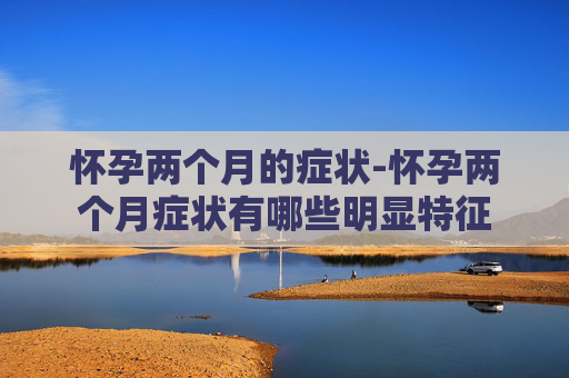 怀孕两个月的症状-怀孕两个月症状有哪些明显特征