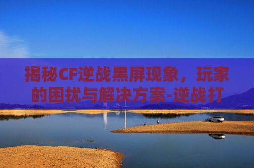揭秘CF逆战黑屏现象，玩家的困扰与解决方案-逆战打开了屏幕上不显示画面