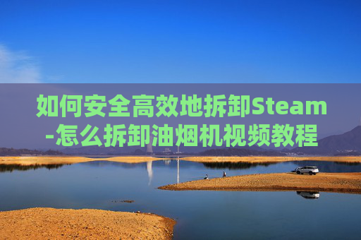 如何安全高效地拆卸Steam-怎么拆卸油烟机视频教程