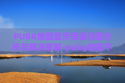 PUBG地图显示错误问题分析与解决策略-pubg加载不出来地图的解决方法