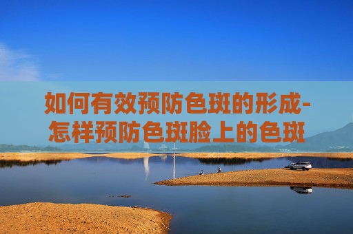 如何有效预防色斑的形成-怎样预防色斑脸上的色斑