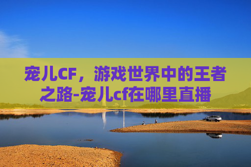宠儿CF，游戏世界中的王者之路-宠儿cf在哪里直播
