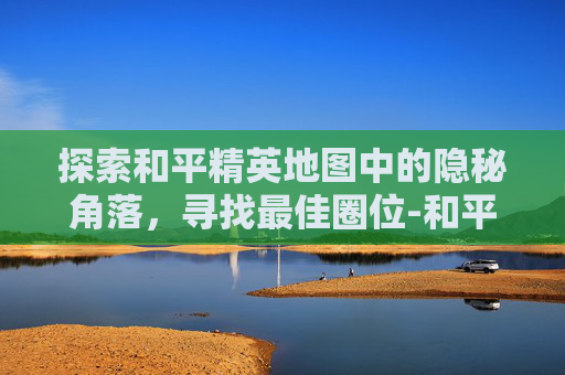 探索和平精英地图中的隐秘角落，寻找最佳圈位-和平精英圈中圈玩法